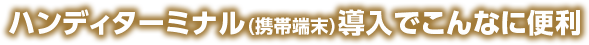 ハンディターミナル（携帯端末）導入でこんなに便利