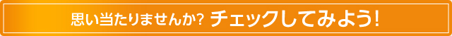 思い当たりませんか？ チェックしてみよう！